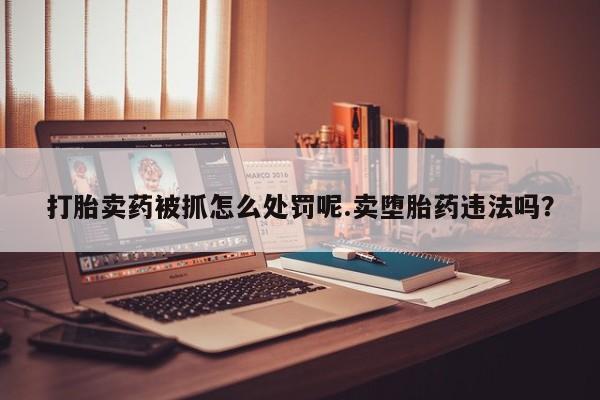 哪里有流产药联系方式打胎卖药被抓怎么处罚呢.卖堕胎药违法吗？
