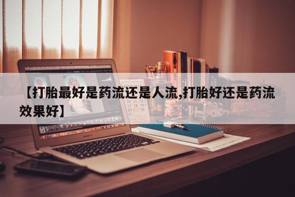 哪里有流产药联系方式【打胎最好是药流还是人流,打胎好还是药流效果好】
