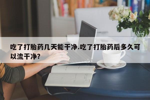 哪里有流产药联系方式吃了打胎药几天能干净.吃了打胎药后多久可以流干净？