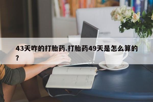 哪里有流产药联系方式43天咋的打胎药.打胎药49天是怎么算的？
