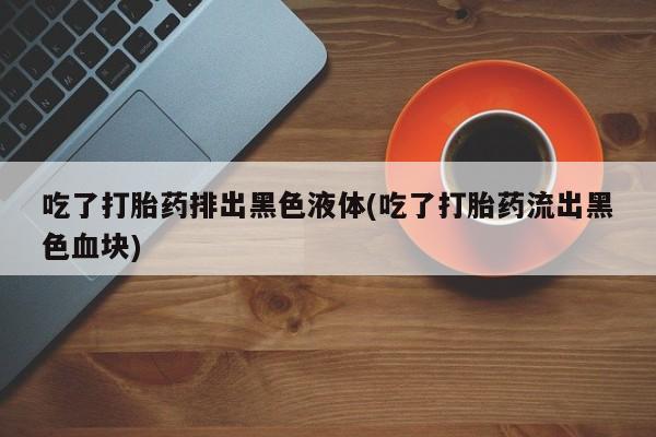 哪里有流产药联系方式吃了打胎药排出黑色液体(吃了打胎药流出黑色血块)