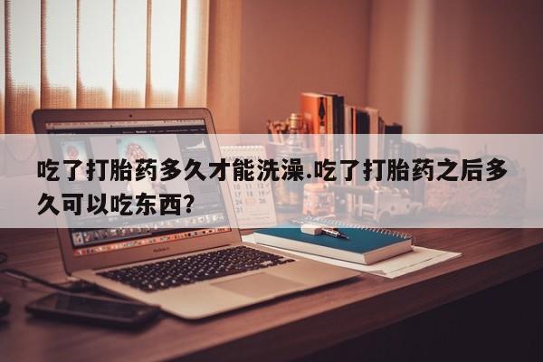 哪里有流产药联系方式吃了打胎药多久才能洗澡.吃了打胎药之后多久可以吃东西？