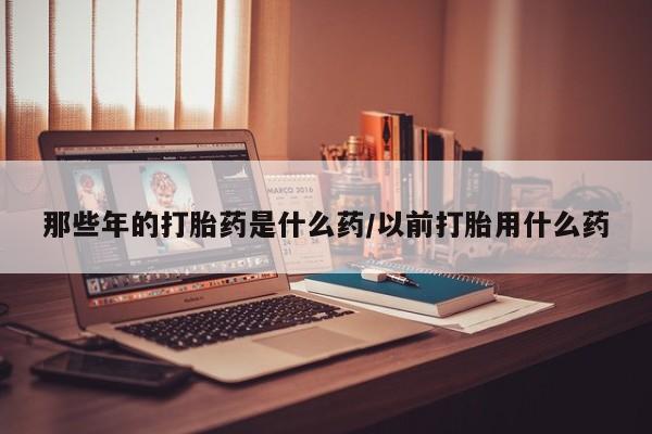 哪里有流产药联系方式那些年的打胎药是什么药/以前打胎用什么药