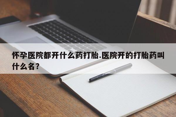 哪里有流产药联系方式怀孕医院都开什么药打胎.医院开的打胎药叫什么名？
