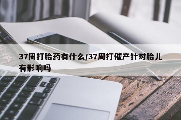哪里有流产药联系方式37周打胎药有什么/37周打催产针对胎儿有影响吗