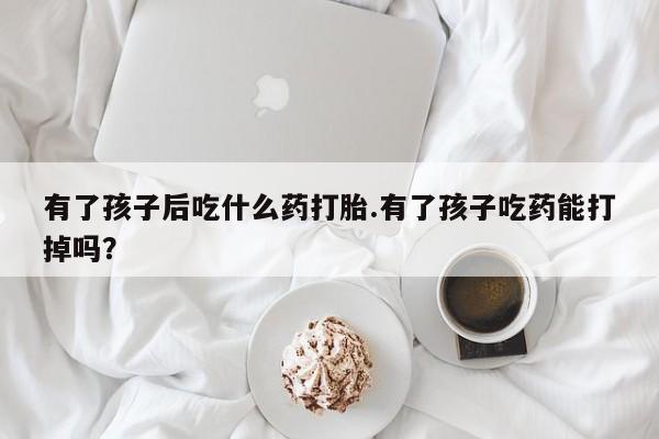 哪里有流产药联系方式有了孩子后吃什么药打胎.有了孩子吃药能打掉吗？