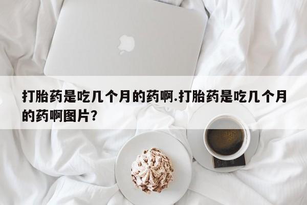 哪里有流产药联系方式打胎药是吃几个月的药啊.打胎药是吃几个月的药啊图片？