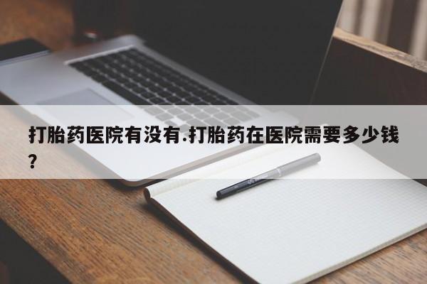 哪里有流产药联系方式打胎药医院有没有.打胎药在医院需要多少钱？