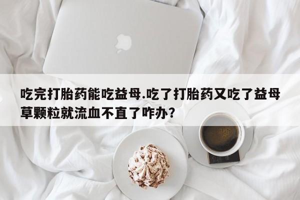 哪里有流产药联系方式吃完打胎药能吃益母.吃了打胎药又吃了益母草颗粒就流血不直了咋办？