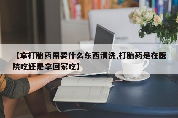 哪里有流产药联系方式【拿打胎药需要什么东西清洗,打胎药是在医院吃还是拿回家吃】
