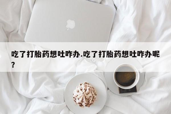哪里有流产药联系方式吃了打胎药想吐咋办.吃了打胎药想吐咋办呢？
