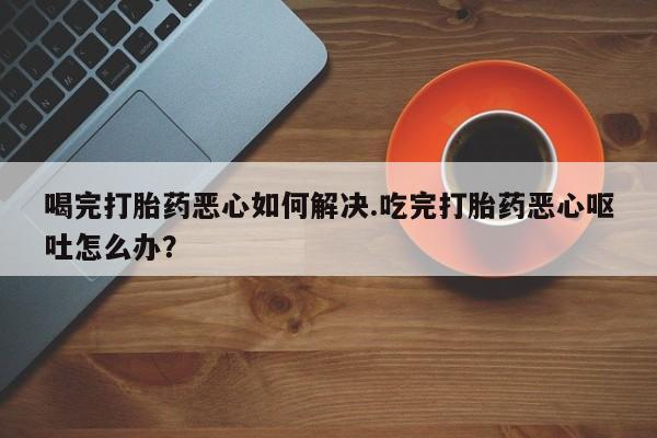 哪里有流产药联系方式喝完打胎药恶心如何解决.吃完打胎药恶心呕吐怎么办？