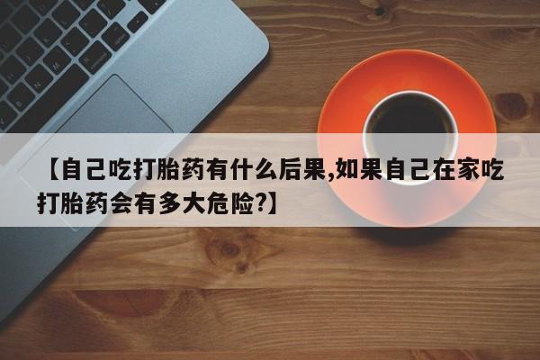 哪里有流产药联系方式【自己吃打胎药有什么后果,如果自己在家吃打胎药会有多大危险?】
