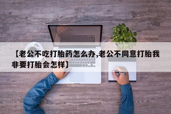 哪里有流产药联系方式【老公不吃打胎药怎么办,老公不同意打胎我非要打胎会怎样】
