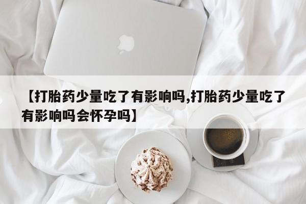 哪里有流产药联系方式【打胎药少量吃了有影响吗,打胎药少量吃了有影响吗会怀孕吗】