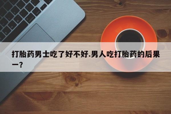 哪里有流产药联系方式打胎药男士吃了好不好.男人吃打胎药的后果一？