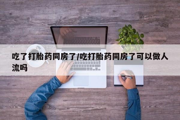 哪里有流产药联系方式吃了打胎药同房了/吃打胎药同房了可以做人流吗