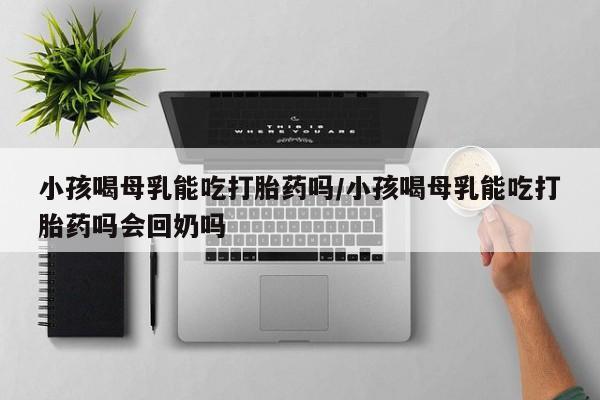 哪里有流产药联系方式小孩喝母乳能吃打胎药吗/小孩喝母乳能吃打胎药吗会回奶吗
