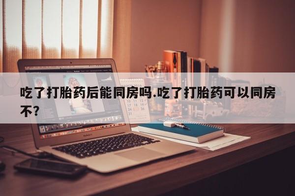 哪里有流产药联系方式吃了打胎药后能同房吗.吃了打胎药可以同房不？