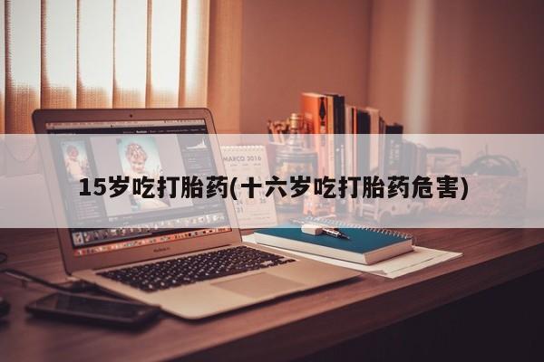 哪里有流产药联系方式15岁吃打胎药(十六岁吃打胎药危害)