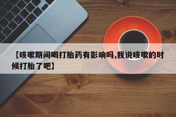 哪里有流产药联系方式【咳嗽期间喝打胎药有影响吗,我说咳嗽的时候打胎了吧】