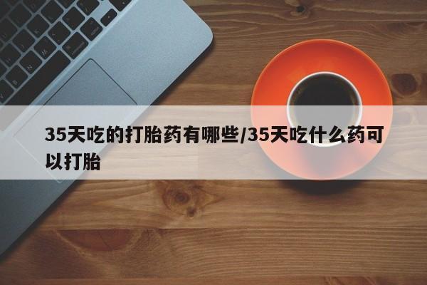 哪里有流产药联系方式35天吃的打胎药有哪些/35天吃什么药可以打胎