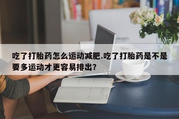 哪里有流产药联系方式吃了打胎药怎么运动减肥.吃了打胎药是不是要多运动才更容易排出？