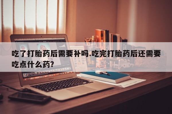 哪里有流产药联系方式吃了打胎药后需要补吗.吃完打胎药后还需要吃点什么药?