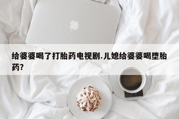 哪里有流产药联系方式给婆婆喝了打胎药电视剧.儿媳给婆婆喝堕胎药？