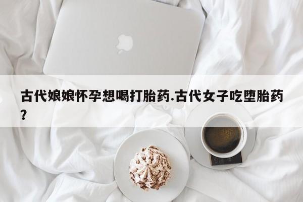 哪里有流产药联系方式古代娘娘怀孕想喝打胎药.古代女子吃堕胎药？