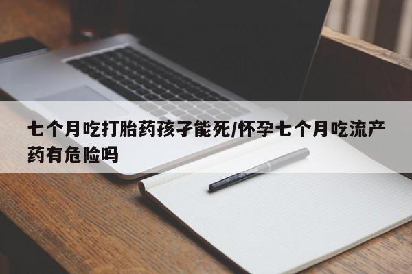 哪里有流产药联系方式七个月吃打胎药孩孑能死/怀孕七个月吃流产药有危险吗