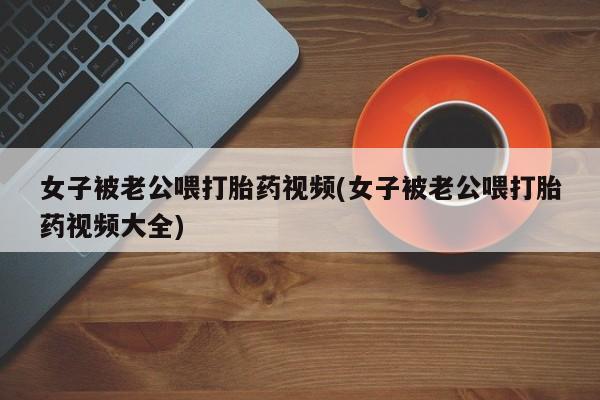 哪里有流产药联系方式女子被老公喂打胎药视频(女子被老公喂打胎药视频大全)