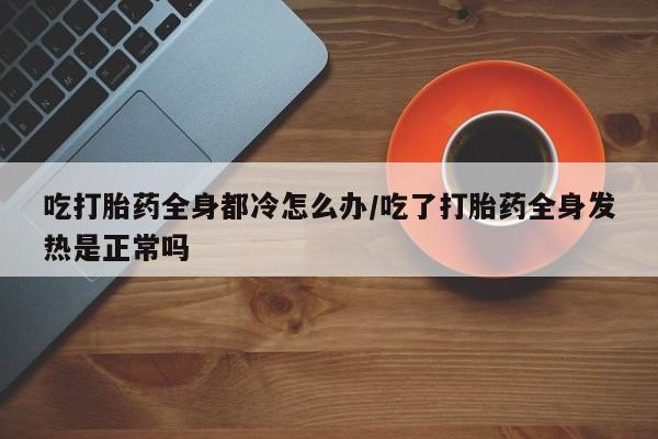 哪里有流产药联系方式吃打胎药全身都冷怎么办/吃了打胎药全身发热是正常吗