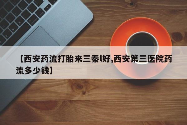 哪里有流产药联系方式【西安药流打胎来三秦l好,西安第三医院药流多少钱】
