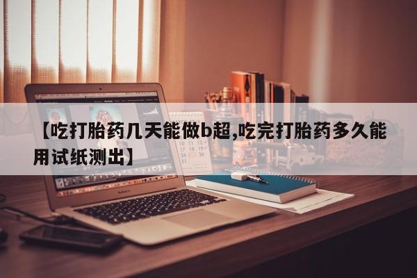 哪里有流产药联系方式【吃打胎药几天能做b超,吃完打胎药多久能用试纸测出】
