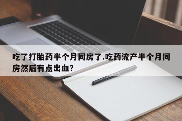 哪里有流产药联系方式吃了打胎药半个月同房了.吃药流产半个月同房然后有点出血？