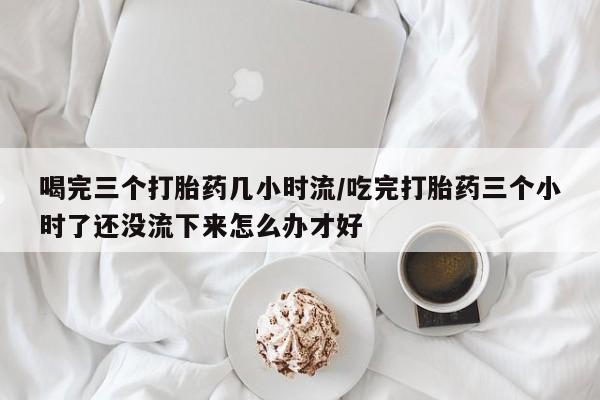 哪里有流产药联系方式喝完三个打胎药几小时流/吃完打胎药三个小时了还没流下来怎么办才好