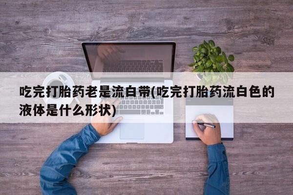 哪里有流产药联系方式吃完打胎药老是流白带(吃完打胎药流白色的液体是什么形状)