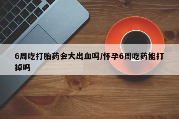 哪里有流产药联系方式6周吃打胎药会大出血吗/怀孕6周吃药能打掉吗