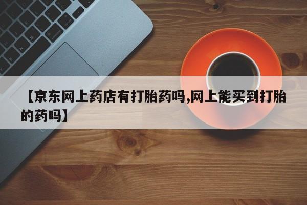 哪里有流产药联系方式【京东网上药店有打胎药吗,网上能买到打胎的药吗】