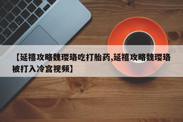 哪里有流产药联系方式【延禧攻略魏璎珞吃打胎药,延禧攻略魏璎珞被打入冷宫视频】