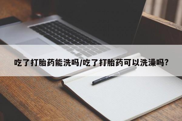哪里有流产药联系方式吃了打胎药能洗吗/吃了打胎药可以洗澡吗?