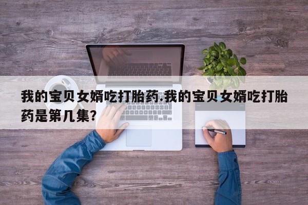 哪里有流产药联系方式我的宝贝女婿吃打胎药.我的宝贝女婿吃打胎药是第几集？