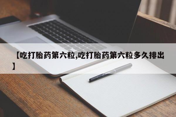 哪里有流产药联系方式【吃打胎药第六粒,吃打胎药第六粒多久排出】