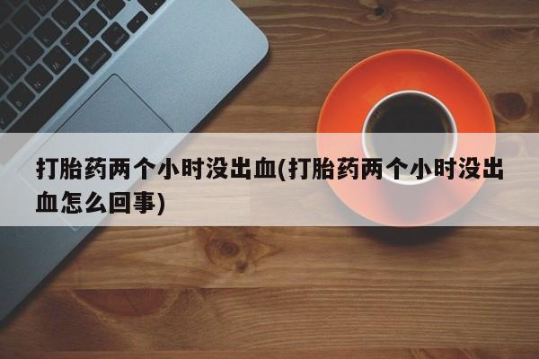 哪里有流产药联系方式打胎药两个小时没出血(打胎药两个小时没出血怎么回事)