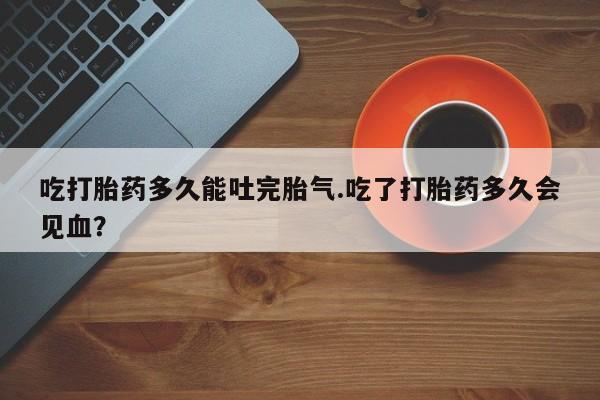 哪里有流产药联系方式吃打胎药多久能吐完胎气.吃了打胎药多久会见血？
