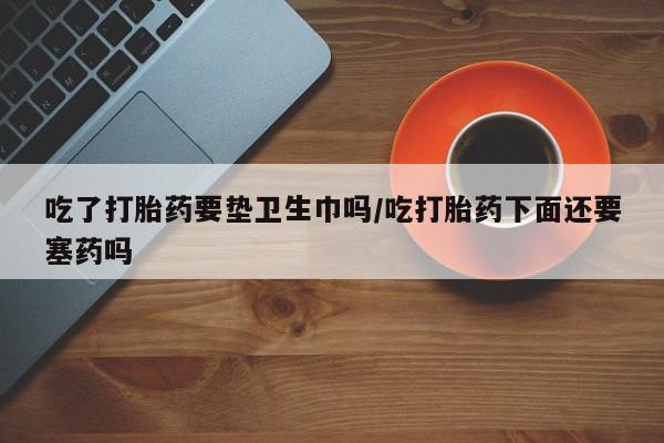 哪里有流产药联系方式吃了打胎药要垫卫生巾吗/吃打胎药下面还要塞药吗