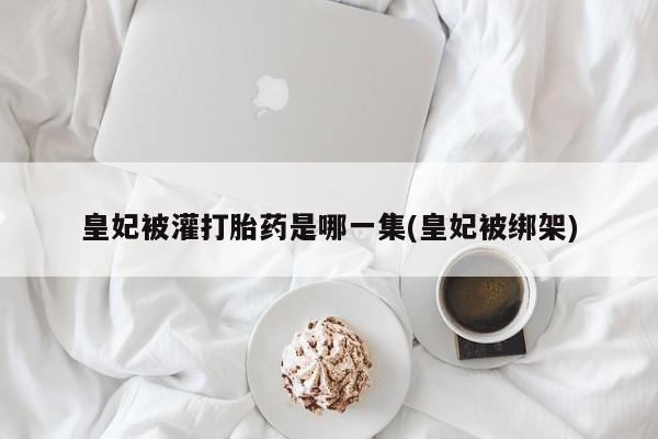 哪里有流产药联系方式皇妃被灌打胎药是哪一集(皇妃被绑架)