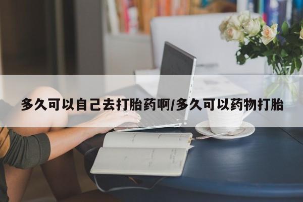 哪里有流产药联系方式多久可以自己去打胎药啊/多久可以药物打胎