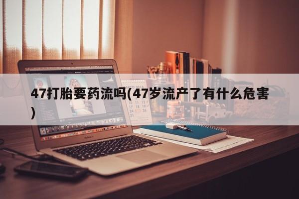 哪里有流产药联系方式47打胎要药流吗(47岁流产了有什么危害)